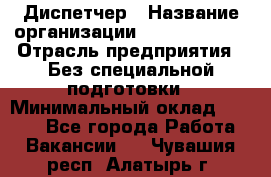 Диспетчер › Название организации ­ NEVA estate › Отрасль предприятия ­ Без специальной подготовки › Минимальный оклад ­ 8 000 - Все города Работа » Вакансии   . Чувашия респ.,Алатырь г.